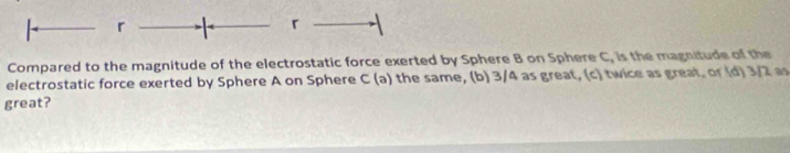 Compared to the magnitude of the electrostatic force exerted by Sphere B on Sphere C, is the magnitude of the 
electrostatic force exerted by Sphere A on Sphere C (a) the same, (b) 3/4 as great, (c) twice as great, or (d) 3/2 as 
great?