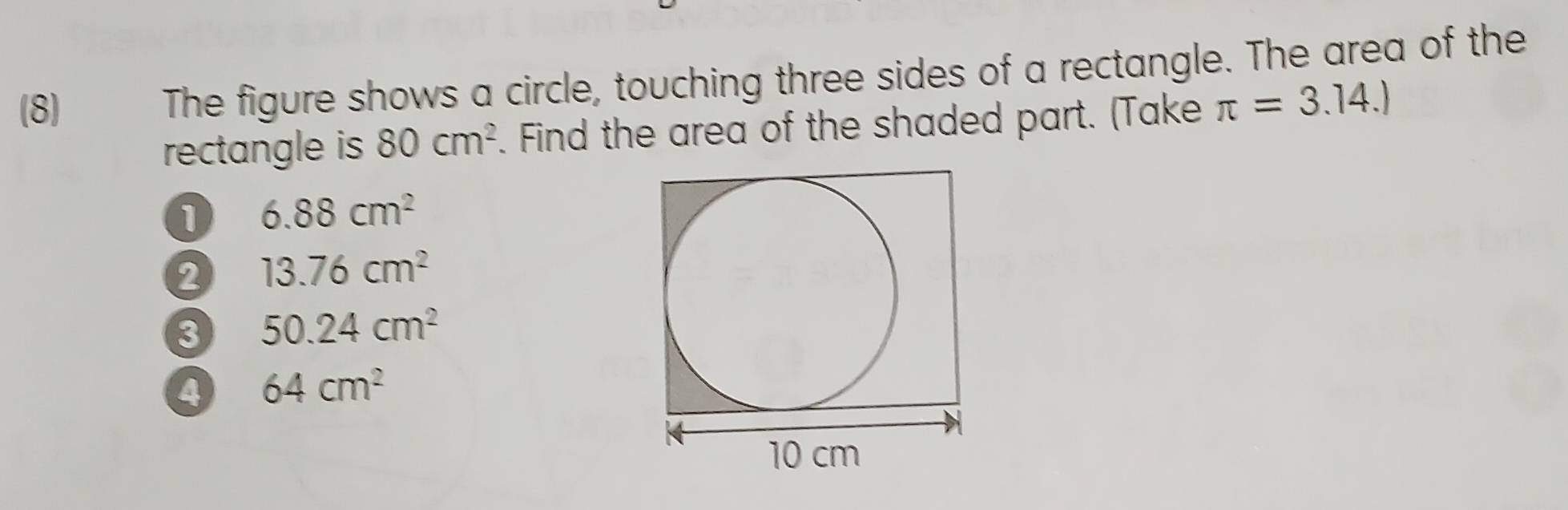 (8) The figure shows a circle, touching three sides of a rectangle. The area of the
rectangle is 80cm^2. Find the area of the shaded part. (Take π =3.14.)
1 6.88cm^2
2 13.76cm^2
3 50.24cm^2
4 64cm^2