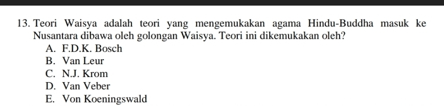 Teori Waisya adalah teori yang mengemukakan agama Hindu-Buddha masuk ke
Nusantara dibawa oleh golongan Waisya. Teori ini dikemukakan oleh?
A. F.D.K. Bosch
B. Van Leur
C. N.J. Krom
D. Van Veber
E. Von Koeningswald