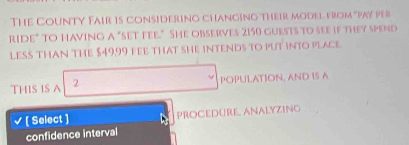 The County Fair is considering changing their model from "pay peb 
rIde" to having a "Set fee." She observes 2150 guests to see if they spend 
LESS THAN THE $4999 FEE THAT SHE INTEND½ TO PUT INTO PLACE 
ThIs is A 2 POPULATION, AND IS A 
[ Select ] Procedure, analyzing 
confidence interval