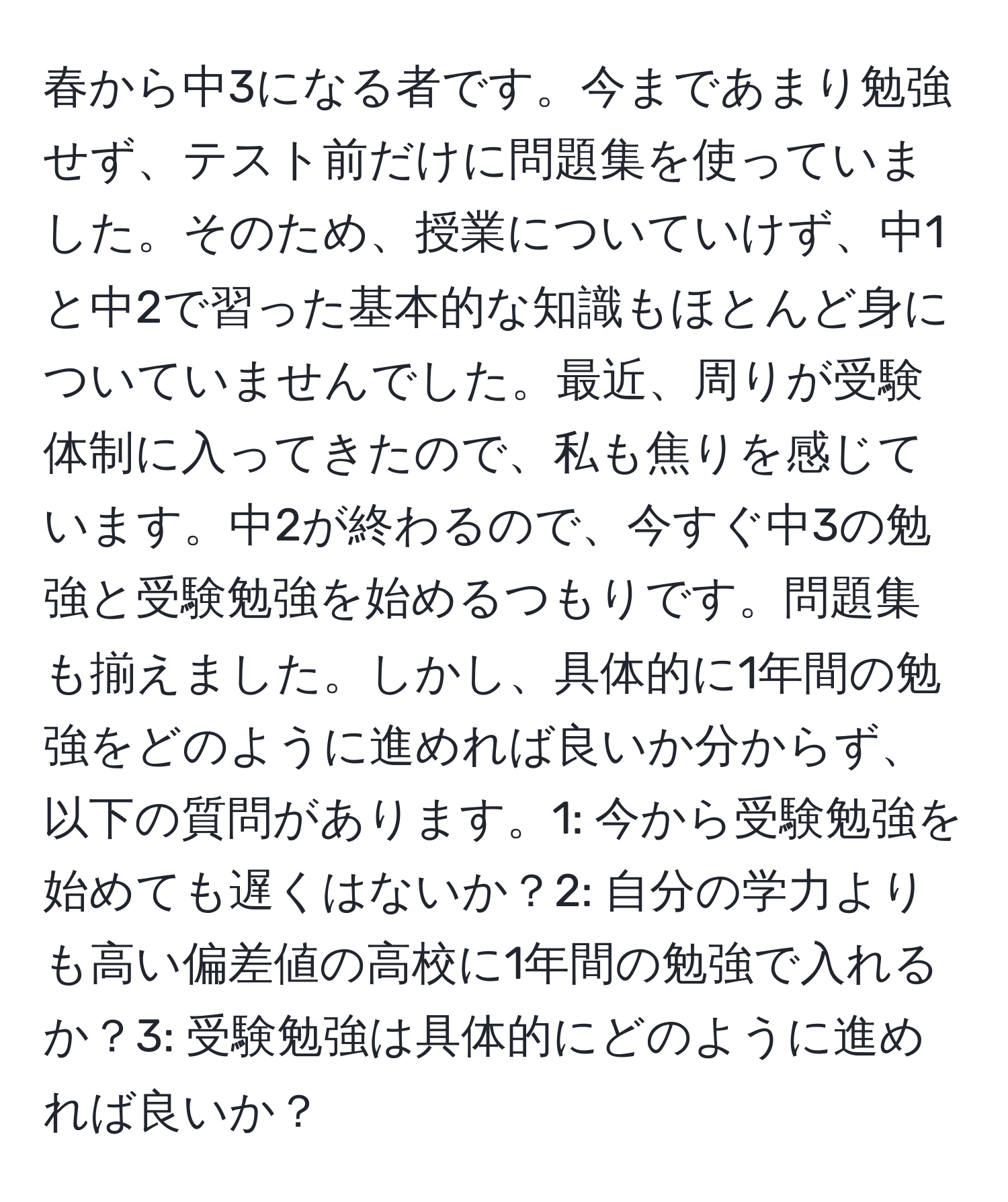 春から中3になる者です。今まであまり勉強せず、テスト前だけに問題集を使っていました。そのため、授業についていけず、中1と中2で習った基本的な知識もほとんど身についていませんでした。最近、周りが受験体制に入ってきたので、私も焦りを感じています。中2が終わるので、今すぐ中3の勉強と受験勉強を始めるつもりです。問題集も揃えました。しかし、具体的に1年間の勉強をどのように進めれば良いか分からず、以下の質問があります。1: 今から受験勉強を始めても遅くはないか？2: 自分の学力よりも高い偏差値の高校に1年間の勉強で入れるか？3: 受験勉強は具体的にどのように進めれば良いか？