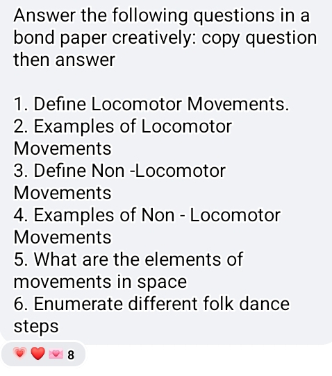 Answer the following questions in a 
bond paper creatively: copy question 
then answer 
1. Define Locomotor Movements. 
2. Examples of Locomotor 
Movements 
3. Define Non -Locomotor 
Movements 
4. Examples of Non - Locomotor 
Movements 
5. What are the elements of 
movements in space 
6. Enumerate different folk dance 
steps 
8