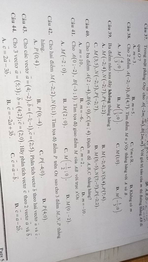 ①. A,B,D 2
Câu 37. Trong mặt phẳng Oxy cho A(-2m;-m),B(2m;m) Với giá trị nào của m thì đường thắng AB đi
qua O ?
A. m=3. B. m=5. C. forall m∈ R.. D. Không có m 
Câu 38. Cho 2 điểm A(-2;-3),B(4;7).Tìm điểm M∈ y'Oy thẳng hàng với A và B
A. M( 4/3 ;0). B. M( 1/3 ;0). C. M(1;0). D. M(- 1/3 ;0).
Câu 39. Ba điểm nào sau đây không thẳng hàng ?
A. M(-2;4),N(-2;7),P(-2;2). B. M(-2;4),N(5;4),P(7;4).
C. M(3;5),N(-2;5),P(-2;7). D. M(5;-5),N(7;-7),P(-2;2).
Câu 40. Cho ba điểm A(2;-4),B(6;0),C(m;4) Định m để A B,C thẳng hàng?
A. m=10. B. m=-6. C. m=2. D. m=-10.
Câu 41. Cho A(0;-2),B(-3;1). Tìm tọa độ giao điểm M của AB với trục x'Ox
A. M(-2;0). B. M(2;0). C. M(- 1/2 ;0). D. M(0;-2).
Câu 42. Cho hai điểm M(-2;2),N(1;1). Tìm tọa độ điểm P trên Ox sao cho 3 điểm M,N, P thẳng
hàng.
A. P(0;4).
B. P(0;-4). C. P(-4;0). D. P(4;0).
Câu 43. Cho các vectơ vector a=(4;-2),vector b=(-1;-1),vector c=(2;5). Phân tích vectơ vector b theo hai vecto à và overline c.
Câu 44. Cho 3 vectơ vector a=(5;3);vector b=(4;2);vector c=(2;0). Hãy phân tích vectơ vector c theo 2 vecto vector a và vector b.
A. vector c=2vector a-3vector b. B. vector c=-2vector a+3vector b. C. vector c=vector a-vector b. D. vector c=vector a-2vector b.
Page 5