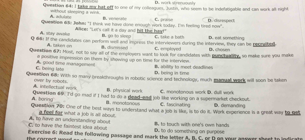 as fast às possible D. work strenuously
Question 64: I take my hat off to one of my colleagues, Justin, who seem to be indefatigable and can work all night
without sleeping a wink.
A. adulate B. venerate C. praise D. disrespect
Question 65: John: "I think we have done enough work today. I'm feeling tired now".
Alice: "Let's call it a day and hit the hay!"
A. stay awake B. go to sleep C. take a bath D. eat something
Q 66: If the candidates can perform well and impress the interviewers during the interview, they can be recruited.
A. taken on B. dismissed C. employed D. chosen
Question 67: Most, not to say all of the employers want to look for candidates with punctuality, so make sure you make
a positive impression on them by showing up on time for the interview.
A. good time management B. ability to meet deadlines
C. being late D. being in time
Question 68: With so many breakthroughs in robotic science and technology, much manual work will soon be taken
over by robots.
A. intellectual work B. physical work C. monotonous work D. dull work
Question 69: I'd go mad if I had to do a dead-end job like working on a supermarket checkout.
A. boring B. monotonous C. fascinating D. demanding
Question 70: One of the best ways to understand what a job is like, is to do it. Work experience is a great way to get
a feel for what a job is all about.
A. to have an understanding about B. to touch with one's own hands
C. to have the faintest idea about D. to do something on purpose
Exercise 6: Read the following passage and mark the letter A, B. C, or P on your answer sheet to indicate