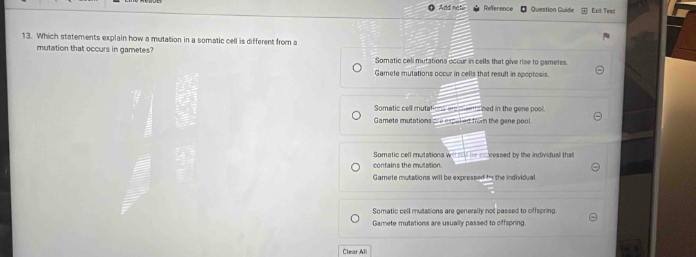 Add note Reference Question Guide Exit Test
13. Which statements explain how a mutation in a somatic cell is different from a
mutation that occurs in gametes?
Somatic cell mutations occur in cells that give rise to gametes.
Gamete mutations occur in cells that result in apoptosis.
Somatic cell mutations areimaintained in the gene pool.
Gamete mutations are expelied from the gene pool.
Somatic cell mutations we not be expressed by the individual that
contains the mutation.
Gamete mutations will be expressed by the individual
Somatic cell mutations are generally not passed to offspring
Gamete mutations are usually passed to offspring.
Clear All