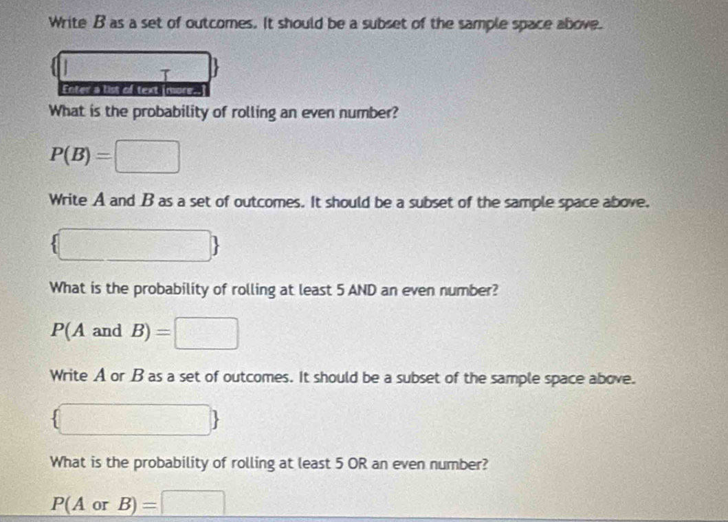 Write B as a set of outcomes. It should be a subset of the sample space above. 
τ 
Enter a list of text [more.. 
What is the probability of rolling an even number?
P(B)=□
Write A and B as a set of outcomes. It should be a subset of the sample space above. 
What is the probability of rolling at least 5 AND an even number?
P(AandB) : =□ 
Write A or B as a set of outcomes. It should be a subset of the sample space above. 
1017 .. 
What is the probability of rolling at least 5 OR an even number?
P(AorB)=□