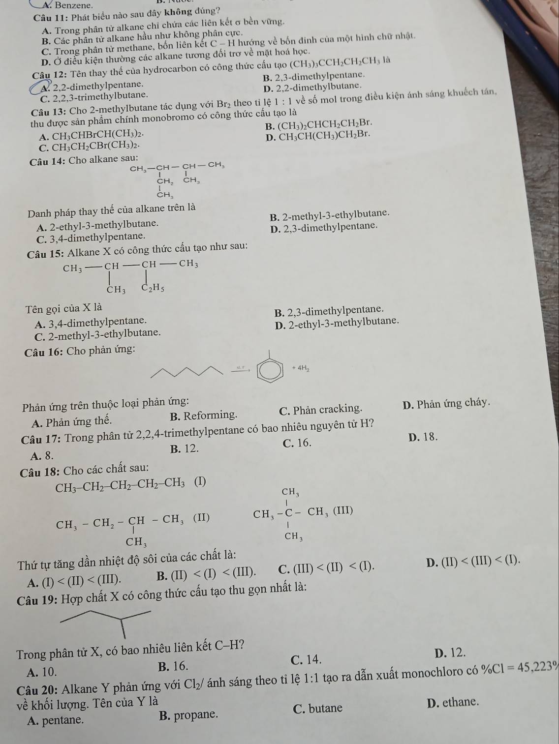 A. Benzene.
Câu 11: Phát biểu nào sau đây không đúng?
A. Trong phân tử alkane chỉ chứa các liên kết σ bền vững.
B. Các phân tử alkane hầu như không phân cực.
C. Trong phân tử methane, bốn liên kết C-H hướng về bốn đinh của một hình chữ nhật.
D. Ở điều kiện thường các alkane tương đối trơ về mặt hoá học.
Câu 12: Tên thay thế của hydrocarbon có công thức cấu tạo (CH_3)_3CCH_2CH_2CH_3 là
A. 2,2-dimethylpentane. B. 2,3-dimethylpentane.
C. 2,2,3-trimethylbutane. D. 2,2-dimethylbutane.
Câu 13: Cho 2-methylbutane tác dụng với Br₂ theo tỉ lệ 1:1 về số mol trong điều kiện ánh sáng khuếch tán,
thu được sản phẩm chính monobromo có công thức cấu tạo là
B. (CH_3)_2CHCH_2CH_2Br.
A. CH_3CHBrCH(CH_3)_2. CH_3CH(CH_3)CH_2Br.
D.
C. CH_3CH_2CBr(CH_3)_2
Câu 14: Cho alkane sau:
beginarrayr CH_3-CH-CH-CH, beginarrayr |^CH-CH_3endarray
CH.
Danh pháp thay thế của alkane trên là
A. 2-ethyl-3-methylbutane. B. 2-methyl-3-ethylbutane.
C. 3,4-dimethylpentane. D. 2,3-dimethylpentane.
Câu 15: Alkane X có công thức cấu tạo như sau:
□ 
Tên gọi của X là
A. 3,4-dimethylpentane. B. 2,3-dimethylpentane.
C. 2-methyl-3-ethylbutane. D. 2-ethyl-3-methylbutane.
Câu 16: Cho phản ứng:
+4H_2
Phản ứng trên thuộc loại phản ứng:
A. Phản ứng thế. B. Reforming. C. Phản cracking. D. Phản ứng cháy.
Câu 17: Trong phân tử 2,2,4-trimethylpentane có bao nhiêu nguyên tử H?
A. 8. B. 12. C. 16.
D. 18.
Câu 18: Cho các chất sau:
CH_3-CH_2-CH_2-CH_2-CH_3 (I)
CH_3
beginarrayr CH_3 CH_3-C-CH_3(III)endarray
CH_3-CH_2-CH-CH_3(II)
CH_3
CH_3
Thứ tự tăng dần nhiệt độ sôi của các chất là:
A. (I) B. (II) C. (III) D. (II)
Câu 19: Hợp chất X có công thức cấu tạo thu gọn nhất là:
Trong phân tử X, có bao nhiêu liên kết C-H?
D. 12.
A. 10. B. 16. C. 14.
Câu 20: Alkane Y phản ứng với Cl_2/ ánh sáng theo tỉ lệ 1:1 tạo ra dẫn xuất monochloro có % CI=45,223%
về khối lượng. Tên của Y là D. ethane.
A. pentane. B. propane. C. butane