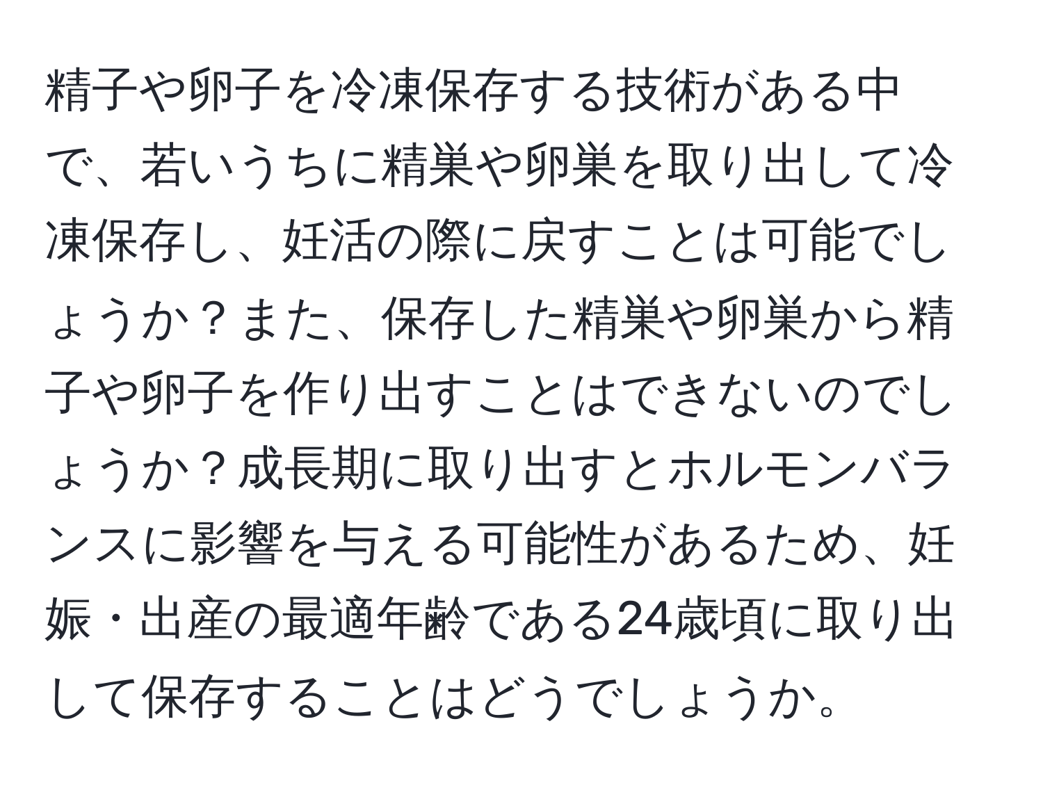 精子や卵子を冷凍保存する技術がある中で、若いうちに精巣や卵巣を取り出して冷凍保存し、妊活の際に戻すことは可能でしょうか？また、保存した精巣や卵巣から精子や卵子を作り出すことはできないのでしょうか？成長期に取り出すとホルモンバランスに影響を与える可能性があるため、妊娠・出産の最適年齢である24歳頃に取り出して保存することはどうでしょうか。