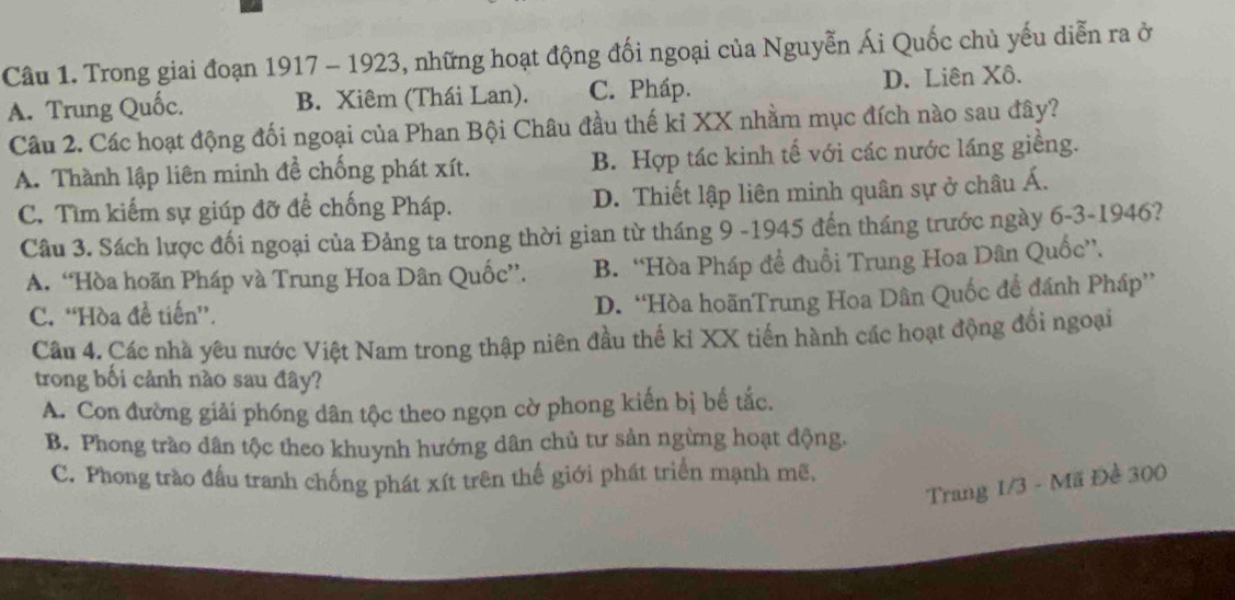 Trong giai đoạn 1917 - 1923, những hoạt động đối ngoại của Nguyễn Ái Quốc chủ yếu diễn ra ở
A. Trung Quốc. B. Xiêm (Thái Lan). C. Pháp. D. Liên Xô.
Câu 2. Các hoạt động đối ngoại của Phan Bội Châu đầu thế kỉ XX nhằm mục đích nào sau đây?
A. Thành lập liên minh đề chống phát xít. B. Hợp tác kinh tế với các nước láng giềng.
C. Tìm kiếm sự giúp đỡ để chống Pháp. D. Thiết lập liên minh quân sự ở châu Á.
Câu 3. Sách lược đối ngoại của Đảng ta trong thời gian từ tháng 9 -1945 đến tháng trước ngày 6-3-1946?
A. “Hòa hoãn Pháp và Trung Hoa Dân Quốc”. B. “Hòa Pháp đề đuổi Trung Hoa Dân Quốc”.
C. “Hòa đề tiến”.
D. “Hòa hoãnTrung Hoa Dân Quốc để đánh Pháp”
Câu 4. Các nhà yêu nước Việt Nam trong thập niên đầu thế kỉ XX tiến hành các hoạt động đổi ngoại
trong bối cảnh nào sau đây?
A. Con đường giải phóng dân tộc theo ngọn cờ phong kiến bị bế tắc.
B. Phong trào dân tộc theo khuynh hướng dân chủ tư sản ngừng hoạt động.
C. Phong trào đấu tranh chống phát xít trên thế giới phát triển mạnh mẽ,
Trang 1/3 - Mã Đề 300