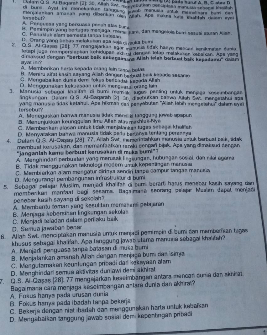 memberi tanda sang (X) pada huruf A. B. C atau D
1. Dalam Q.S. Al-Baqarah [2]: 30, Allah Swt. menyebutkan penciptaan manusia sebagai khalifah
di bumi. Ayat ini menekankan tanggung awab manusia untuk memelihara bumi dan
menjalankan amanah yang diberikan oleh Allah. Apa makna kata khalifah dalam ayat
tersebut?
A. Penguasa yang berkuasa penuh atas bumi
B. Pemimpin yang bertugas menjaga, memelihara, dan mengelola bumi sesuai aturan Allah.
C. Penakluk alam semesta tanpa batasan
D. Orang yang bebas melakukan apa saja di muka bumi
2. Q.S. Al-Qaşaş (28]: 77 mengajarkan agar manusia tidak hanya mencari kenikmatan dunia,
tetapi juga mempersiapkan kehidupan akhirat dengan tetap melakukan kebaikan. Apa yang
dimaksud dengan "berbuat baik sebagaimana Allah telah berbuat baik kepadamu" dalam
ayat ini?
A. Memberikan harta kepada orang lain tanpa batas
B. Meniru sifat kasih sayang Allah dengan berbuat baik kepada sesame
C. Mengabaikan dunia demi fokus beribadah kepada Allah
D. Menggunakan kekuasaan untuk menguasai orang lain
3. Manusia sebagai khalifah di bumi memiliki tugas penting untuk menjaga keseimbangan
lingkungan. Dalam Q.S. Al-Baqarah [2]: 30, disebutkan bahwa Allah Swt. mengetahui apa
yang manusia tidak ketahui. Apa hikmah dari penyebutan "Allah lebih mengetahui" dalam ayat
tersebut?
A. Menegaskan bahwa manusia tidak memiliki tanggung jawab apapun
B. Menunjukkan keunggulan ilmu Allah atas makhluk-Nya
C. Memberikan alasan untuk tidak menjalankan tugas sebagai khalifah
D. Menyatakan bahwa manusia tidak perlu bertanya tentang perannya
4. Dalam Q.S. Al-Qaşaş [28]: 77, Allah Swt. memerintahkan manusia untuk berbuat baik, tidak
membuat kerusakan, dan memanfaatkan rezeki dengan bijak. Apa yang dimaksud dengan
"janganlah kamu berbuat kerusakan di muka bumi"?
A. Menghindari perbuatan yang merusak lingkungan, hubungan sosial, dan nilai agama
B. Tidak menggunakan teknologi modern untuk kepentingan manusia
C. Membiarkan alam mengatur dirinya sendiri tanpa campur tangan manusia
D. Mengurangi pembangunan infrastruktur di bumi
5. Sebagai pelajar Muslim, menjadi khalifah di bumi berarti harus menebar kasih sayang dan
memberikan manfaat bagi sesama. Bagaimana seorang pelajar Muslim dapat menjadi
penebar kasih sayang di sekolah?
A. Membantu teman yang kesulitan memahami pelajaran
B. Menjaga kebersihan lingkungan sekolah
C. Menjadi teladan dalam perilaku baik
D. Semua jawaban benar
6. Allah Swt. menciptakan manusia untuk menjadi pemimpin di bumi dan memberikan tugas
khusus sebagai khalifah. Apa tanggung jawab utama manusia sebagai khalifah?
A. Menjadi penguasa tanpa batasan di muka bumi
B. Menjalankan amanah Allah dengan menjaga bumi dan isinya
C. Mengutamakan keuntungan pribadi dari kekayaan alam
D. Menghindari semua aktivitas duniawi demi akhirat
7. Q.S. Al-Qaşaş [28]: 77 mengajarkan keseimbangan antara mencari dunia dan akhirat.
Bagaimana cara menjaga keseimbangan antara dunia dan akhirat?
A. Fokus hanya pada urusan dunia
B. Fokus hanya pada ibadah tanpa bekerja
C. Bekerja dengan niat ibadah dan menggunakan harta untuk kebaikan
D. Mengabaikan tanggung jawab sosial demi kepentingan pribadi
1