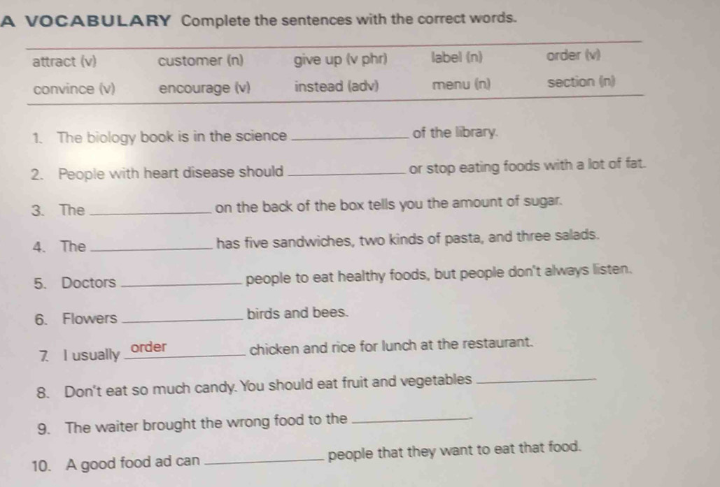 A VOCABULARY Complete the sentences with the correct words.
attract (v) customer (n) give up (v phr) label (n) order (v)
convince (v) encourage (v) instead (adv) menu (n) section (n)
1. The biology book is in the science _of the library.
2. People with heart disease should _or stop eating foods with a lot of fat.
3. The _on the back of the box tells you the amount of sugar.
4. The _has five sandwiches, two kinds of pasta, and three salads.
5. Doctors _people to eat healthy foods, but people don't always listen.
6. Flowers _birds and bees.
7 I usually order
chicken and rice for lunch at the restaurant.
8. Don't eat so much candy. You should eat fruit and vegetables_
9. The waiter brought the wrong food to the
_
10. A good food ad can _people that they want to eat that food.