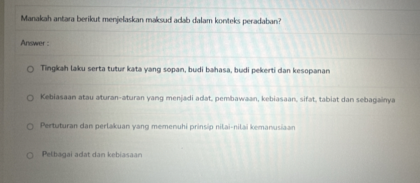 Manakah antara berikut menjelaskan maksud adab dalam konteks peradaban?
Answer :
Tingkah laku serta tutur kata yang sopan, budi bahasa, budi pekerti dan kesopanan
Kebiasaan atau aturan-aturan yang menjadi adat, pembawaan, kebiasaan, sifat, tabiat dan sebagainya
Pertuturan dan perlakuan yang memenuhi prinsip nilai-nilai kemanusiaan
Pelbagai adat dan kebiasaan