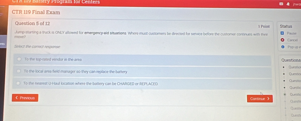 CTR 119 Battery Program for Centers
hard
CTR 119 Final Exam
Question 5 of 12 1 Point Status
Jump-starting a truck is ONLY allowed for emergency-ald situations. Where must customers be directed for service before the customer continues with their Pause
move?
Cancel
Select the correct response Pop up s
To the top-rated vendor in the area Questions
To the local area field manager so they can replace the battery Questio Questio
Questio
To the nearest U-Haul location where the battery can be CHARGED or REPLACED. Questic
Questir