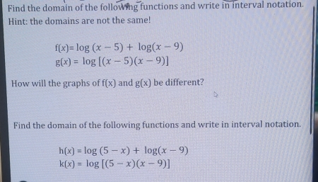 Find the domain of the following functions and write in interval notation. 
Hint: the domains are not the same!
f(x)=log (x-5)+log (x-9)
g(x)=log [(x-5)(x-9)]
How will the graphs of f(x) and g(x) be different? 
Find the domain of the following functions and write in interval notation.
h(x)=log (5-x)+log (x-9)
k(x)=log [(5-x)(x-9)]