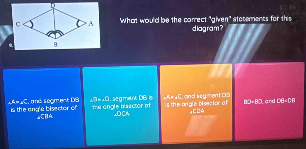 What would be the correct 'given" statements for this
diagram?
_4A=_4C , and segment DB ∠ B=∠ D , segment DB is _4A=_4C , and segment DB
is the angle bisector of the angle bisector of is the angle bisector of BD=BD , and DB=DB
4CBA ◢DCA. ₄CDA