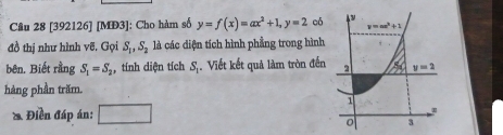 [392126] [MĐ3]: Cho hàm số y=f(x)=ax^2+1, y=2 có 
y=ax^3+1
đồ thị như hình vẽ. Gọi S_1, S_2 là các diện tích hình phẳng trong hình 
bên. Biết rằng S_1=S_2 , tính diện tích S_1 Viết kết quả làm tròn đến 2 y=2
hàng phần trăm. 
1 
ồ Điền đáp án: □ 
0 3