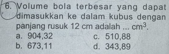 Volume bola terbesar yang dapat
dimasukkan ke dalam kubus dengan
panjang rusuk 12 cm adalah _ cm^3.
a. 904,32 c. 510,88
b. 673, 11 d. 343,89