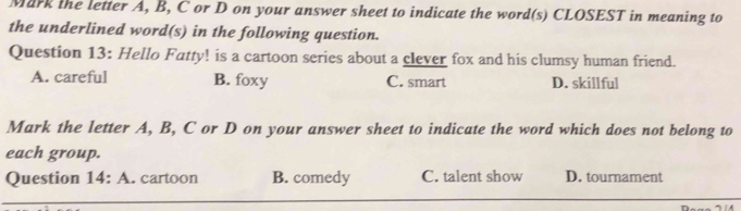 Mark the letter A, B, C or D on your answer sheet to indicate the word(s) CLOSEST in meaning to
the underlined word(s) in the following question.
Question 13: Hello Fatty! is a cartoon series about a clever fox and his clumsy human friend.
A. careful B. foxy C. smart D. skillful
Mark the letter A, B, C or D on your answer sheet to indicate the word which does not belong to
each group.
Question 14: A. cartoon B. comedy C. talent show D. tournament