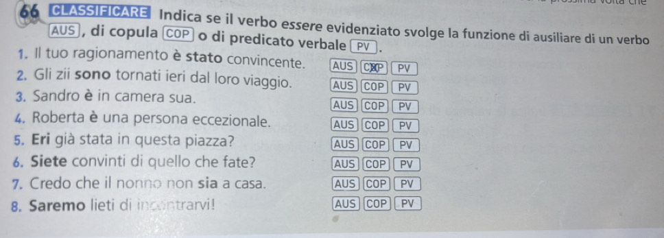 CLASSIFICARE Indica se il verbo essere evidenziato svolge la funzione di ausiliare di un verbo
AUS , di copula COP o di predicato verbale _PV_.
1. Il tuo ragionamento è stato convincente. AUS C]8P PV
2. Gli zii sono tornati ieri dal loro viaggio. AUS COP PV
3. Sandro è in camera sua. COP PV
AUS
4. Roberta è una persona eccezionale. AUS COP PV
5. Eri già stata in questa piazza? AUS COP PV
6. Siete convinti di quello che fate? AUS COP PV
7. Credo che il nonno non sia a casa. AUS COP PV
8. Saremo lieti di incontrarvi! AUS COP PV