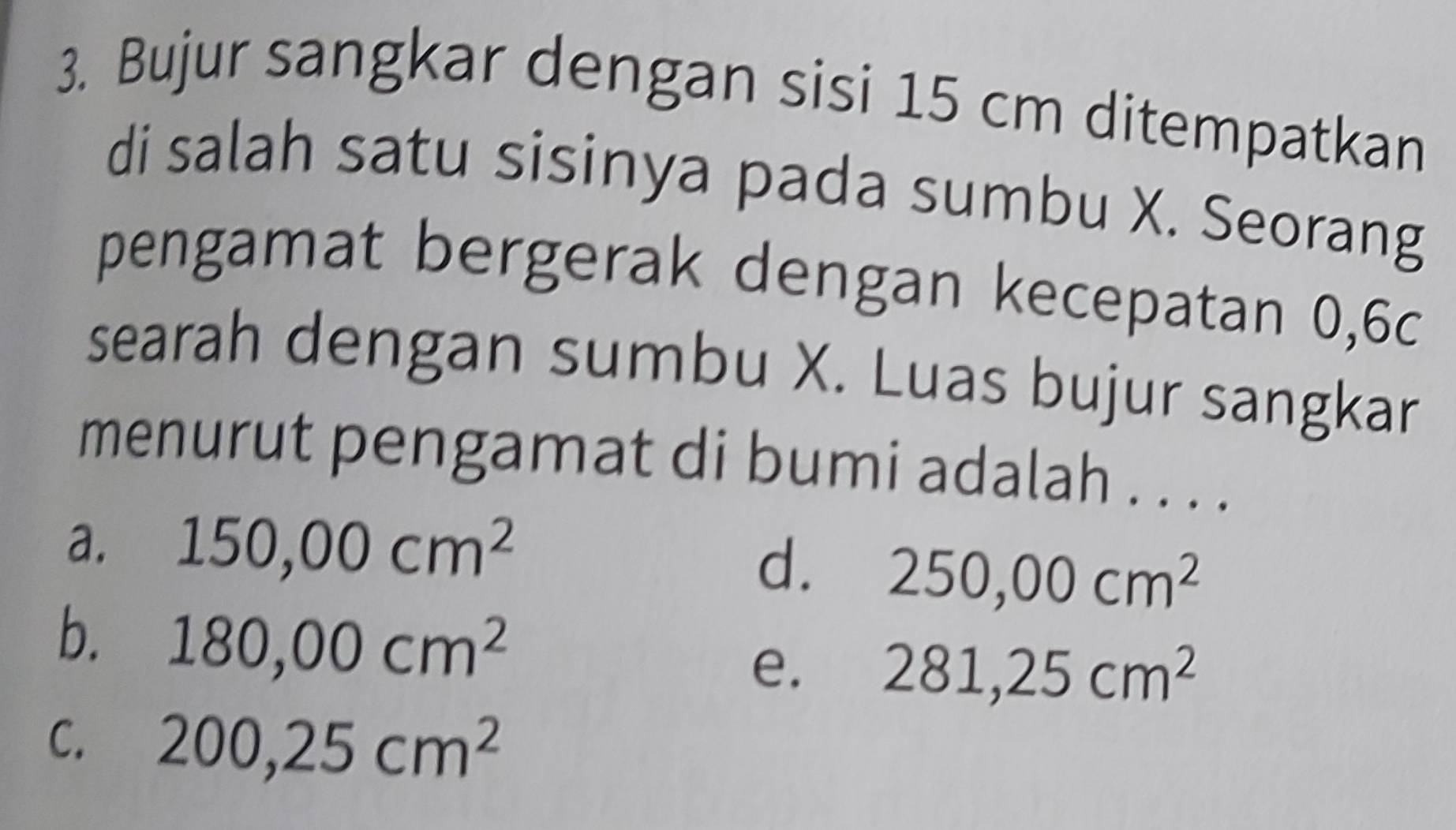 Bujur sangkar dengan sisi 15 cm ditempatkan
di salah satu sisinya pada sumbu X. Seorang
pengamat bergerak dengan kecepatan 0,6c
searah dengan sumbu X. Luas bujur sangkar
menurut pengamat di bumi adalah . . . .
a. 150,00cm^2
d. 250,00cm^2
b. 180,00cm^2
e. 281,25cm^2
C. 200,25cm^2