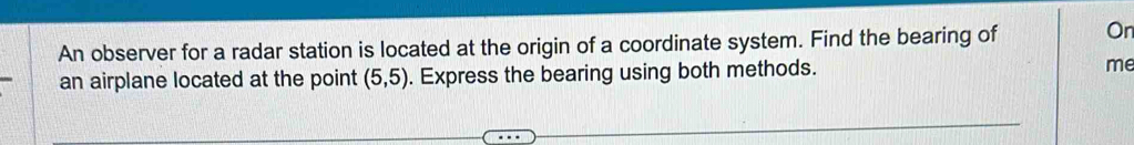 An observer for a radar station is located at the origin of a coordinate system. Find the bearing of On 
an airplane located at the point (5,5). Express the bearing using both methods. me