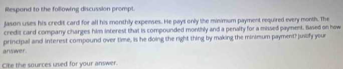 Respond to the following discussion prompt. 
Jason uses his credit card for all his monthly expenses. He pays only the minimum payment required every month. The 
credit card company charges him interest that is compounded monthly and a penalty for a missed payment. Based on how 
principal and interest compound over time, is he doing the right thing by making the minimum payment? justify your 
answer. 
Cite the sources used for your answer.