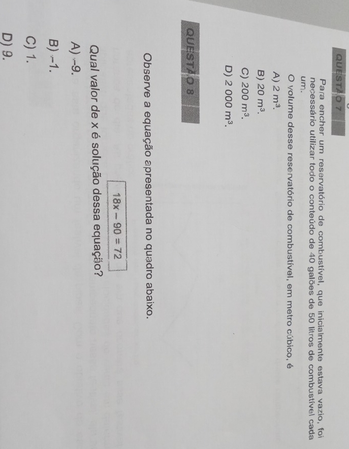 QUESTAO 7
Para encher um reservatório de combustível, que inicialmente estava vazio, foi
necessário utilizar todo o conteúdo de 40 galões de 50 litros de combustível cada
um.
O volume desse reservatório de combustível, em metro cúbico, é
A) 2m^3.
B) 20m^3.
C) 200m^3.
D) 2000m^3. 
QUESTÃO 8
Observe a equação apresentada no quadro abaixo.
18x-90=72
Qual valor de x é solução dessa equação?
A) ~9.
B) -1.
C) 1.
D) 9.