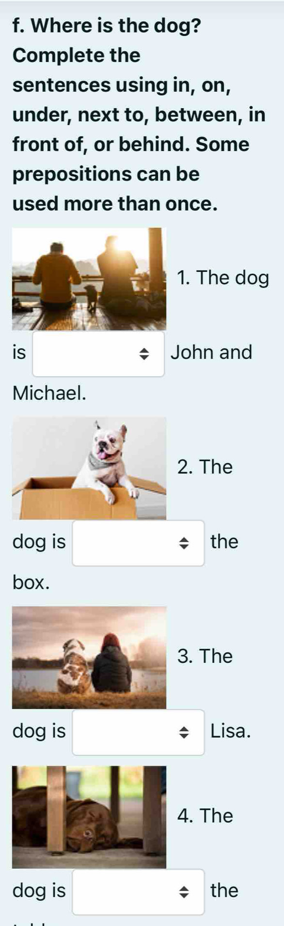 Where is the dog? 
Complete the 
sentences using in, on, 
under, next to, between, in 
front of, or behind. Some 
prepositions can be 
used more than once. 
. The dog 
is John and 
Michael. 
. The 
dog is the 
box. 
. The 
dog is Lisa. 
. The 
dog is the