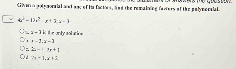 ment or answers the question.
Given a polynomial and one of its factors, find the remaining factors of the polynomial.
√ 4x^3-12x^2-x+3; x-3
a. x-3 is the only solution
b. x-3, x-3
c. 2x-1, 2x+1
d. 2x+1, x+2