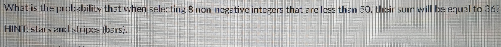 What is the probability that when selecting 8 non-negative integers that are less than 50, their sum will be equal to 36? 
HINT: stars and stripes (bars).