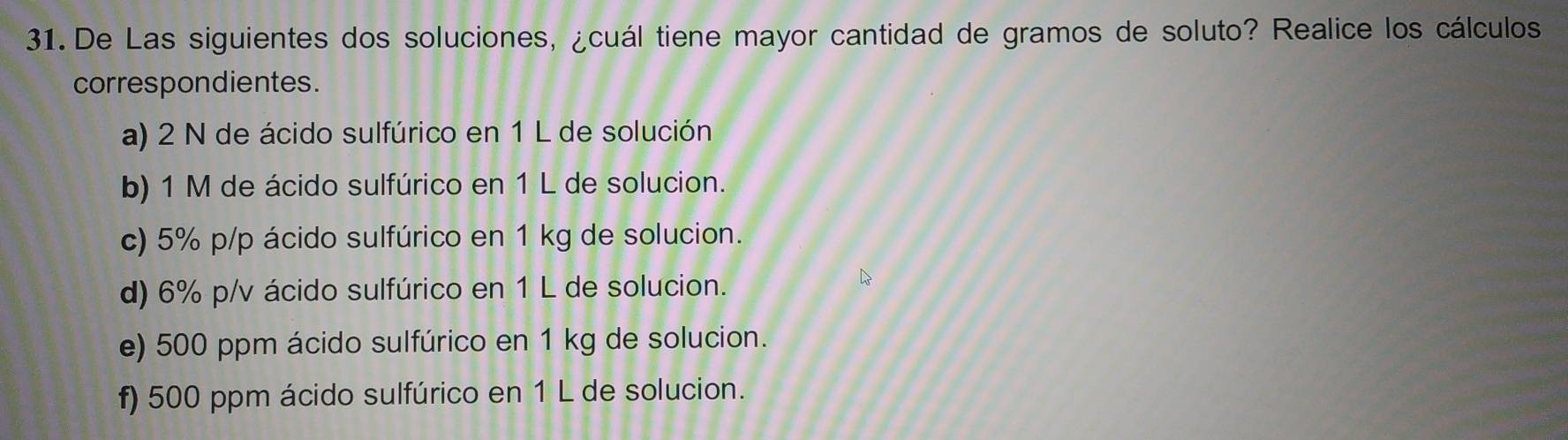 De Las siguientes dos soluciones, ¿cuál tiene mayor cantidad de gramos de soluto? Realice los cálculos 
correspondientes. 
a) 2 N de ácido sulfúrico en 1 L de solución 
b) 1 M de ácido sulfúrico en 1 L de solucion. 
c) 5% p/p ácido sulfúrico en 1 kg de solucion. 
d) 6% p/v ácido sulfúrico en 1 L de solucion. 
e) 500 ppm ácido sulfúrico en 1 kg de solucion. 
f) 500 ppm ácido sulfúrico en 1 L de solucion.