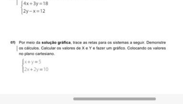 beginarrayl 4x+3y=18 2y-x=12endarray.
07) Por meio da solução gráfica, trace as retas para os sistemas a seguir. Demonstre
os cálculos. Calcular os valores de X e Y e fazer um gráfico. Colocando os valores
no plano cartesiano.
beginarrayl x+y=5 2x+2y=10endarray.