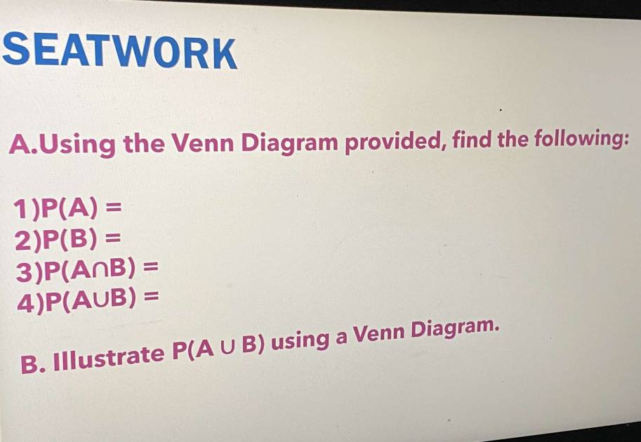 SEATWORK 
A.Using the Venn Diagram provided, find the following: 
1) P(A)=
2) P(B)=
3) P(A∩ B)=
4) P(A∪ B)=
B. Illustrate P(A∪ B) using a Venn Diagram.