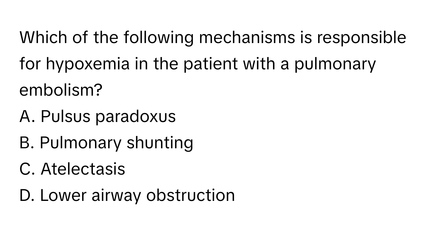 Which of the following mechanisms is responsible for hypoxemia in the patient with a pulmonary embolism?

A. Pulsus paradoxus
B. Pulmonary shunting
C. Atelectasis
D. Lower airway obstruction