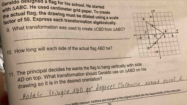 Geraldo designed a flag for his school. He started 
with △ ABC. He used centimeter grid paper. To create 
the actual flag, the drawing must be dilated using a scale 
factor of 50. Express each transformation algebraically. 
9. What transformation was used to create △ CBD from △ ABC 7 
_-4 
10. How long will each side of the actual flag ABD be? 
_ 
11. The principal decides he wants the flag to hang vertically with side
AD on top. What transformation should Geraldo use on △ ABD on his 
drawing so it is in the desired orientation? 
Mifflin Harcourt. Additions and changes to the original content are the responsibility of the instructor.
75