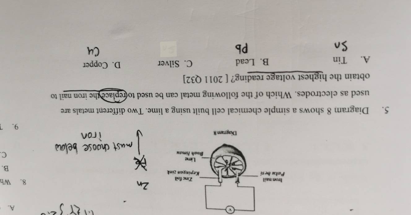 a
A.
8. Wh
B.
C.
5. Diagram 8 shows a simple chemical cell built using a lime. Two different metals are
used as electrodes. Which of the following metal can be used to replace the iron nail to
obtain the highest voltage reading? [ 2011 Q32]
A. Tin B. Lead C. Silver D. Copper