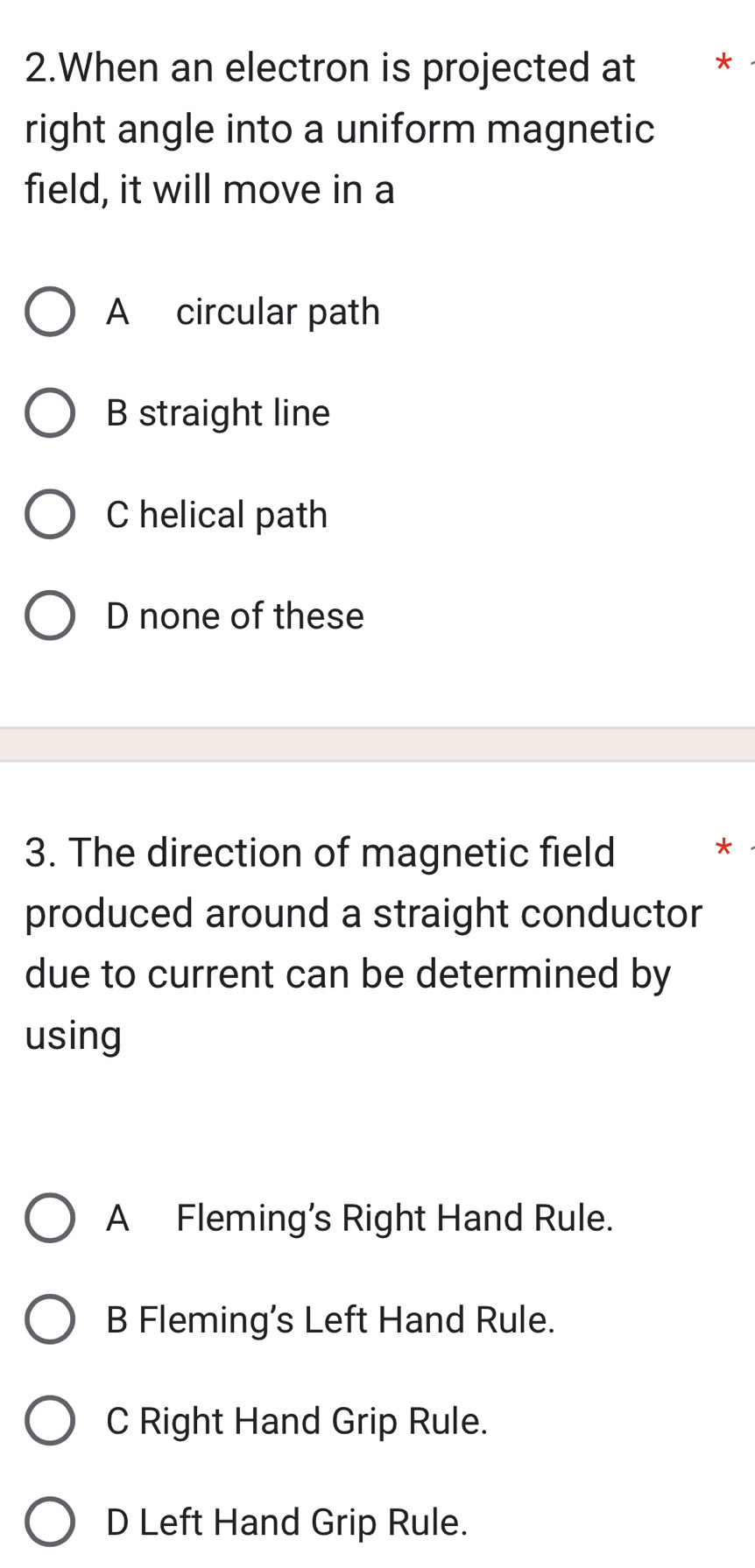 When an electron is projected at *
right angle into a uniform magnetic
field, it will move in a
A circular path
B straight line
C helical path
D none of these
3. The direction of magnetic field
*
produced around a straight conductor
due to current can be determined by
using
A Fleming’s Right Hand Rule.
B Fleming’s Left Hand Rule.
C Right Hand Grip Rule.
D Left Hand Grip Rule.