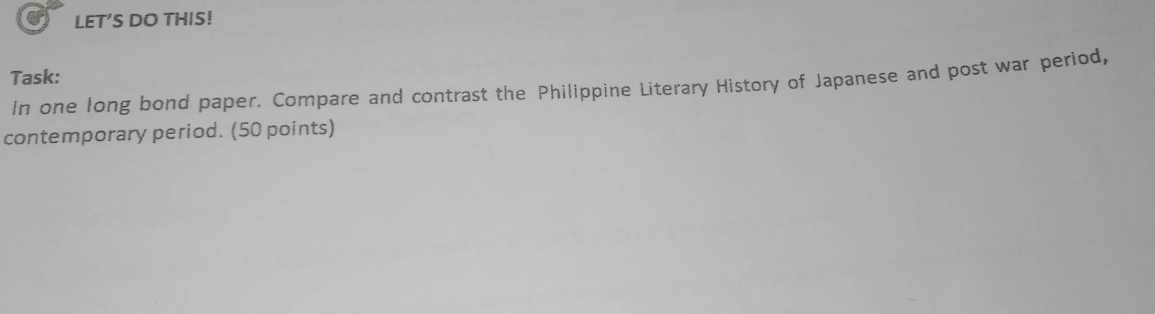 LET’S DO THIS! 
Task: 
In one long bond paper. Compare and contrast the Philippine Literary History of Japanese and post war period, 
contemporary period. (50 points)