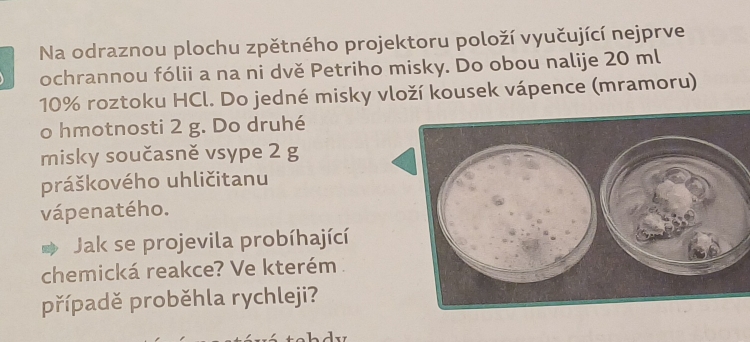 Na odraznou plochu zpětného projektoru položí vyučující nejprve 
ochrannou fólii a na ni dvě Petriho misky. Do obou nalije 20 ml
10% roztoku HCl. Do jedné misky vloží kousek vápence (mramoru) 
o hmotnosti 2 g. Do druhé 
misky současně vsype 2 g
práškového uhličitanu 
vápenatého. 
Jak se projevila probíhající 
chemická reakce? Ve kterém 
případě proběhla rychleji?