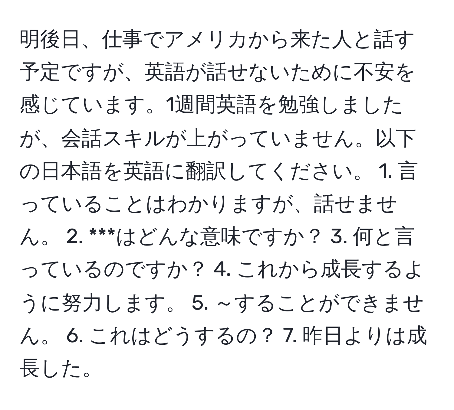 明後日、仕事でアメリカから来た人と話す予定ですが、英語が話せないために不安を感じています。1週間英語を勉強しましたが、会話スキルが上がっていません。以下の日本語を英語に翻訳してください。 1. 言っていることはわかりますが、話せません。 2. ***はどんな意味ですか？ 3. 何と言っているのですか？ 4. これから成長するように努力します。 5. ～することができません。 6. これはどうするの？ 7. 昨日よりは成長した。