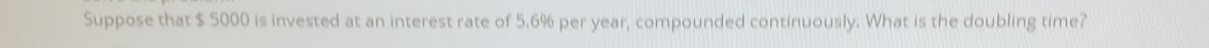 Suppose that $ 5000 is invested at an interest rate of 5.6% per year, compounded continuously. What is the doubling time?