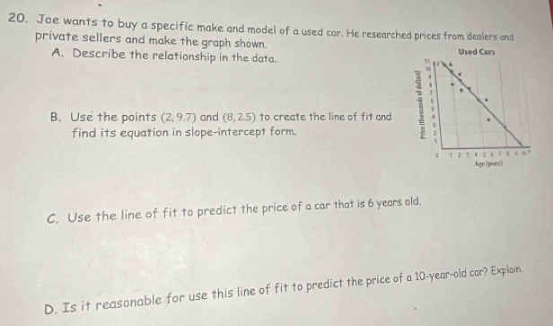 Joe wants to buy a specific make and model of a used car. He researched prices from dealers and 
private sellers and make the graph shown. 
A. Describe the relationship in the data. . Used Cars 
, . 
B. Use the points (2,9.7) and (8,2.5) to create the line of fit and . 
find its equation in slope-intercept form.
1 1 4 5 a , , , . 
Age (years) 
C. Use the line of fit to predict the price of a car that is 6 years old. 
D. Is it reasonable for use this line of fit to predict the price of a 10-year-old car? Explain.