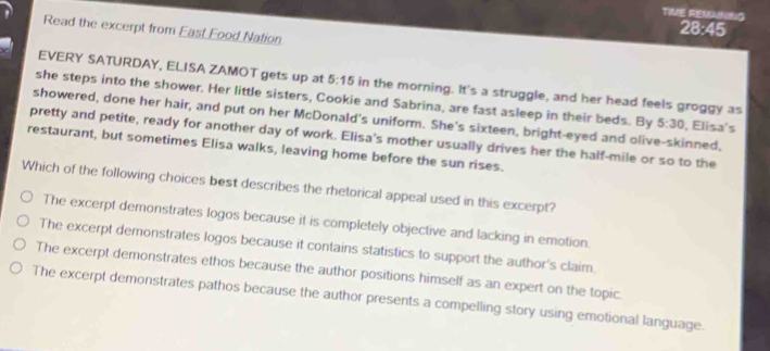 TIME REMANING
28:45
Read the excerpt from East Food Nation
EVERY SATURDAY, ELISA ZAMOT gets up at 5:15 in the morning. It's a struggle, and her head feels groggy as
she steps into the shower. Her little sisters, Cookie and Sabrina, are fast asleep in their beds. By 5:30 , Elisa's
showered, done her hair, and put on her McDonald's uniform. She's sixteen, bright-eyed and olive-skinned.
pretty and petite, ready for another day of work. Elisa's mother usually drives her the half-mile or so to the
restaurant, but sometimes Elisa walks, leaving home before the sun rises.
Which of the following choices best describes the rhetorical appeal used in this excerpt?
The excerpt demonstrates logos because it is completely objective and lacking in emotion.
The excerpt demonstrates logos because it contains statistics to support the author's claim.
The excerpt demonstrates ethos because the author positions himself as an expert on the topic.
The excerpt demonstrates pathos because the author presents a compelling story using emotional language.