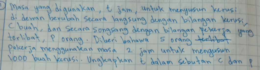 Masa yong digunakan, t jam, untak menyusun kerus 
di dewan berubah secara langsung dongan bilangan kerus: 
c buah, dan secara songsang dengan bilangan peyurya yong 
terlibat, Porang. Dikeri bahawa sorang 
peler ja menggumakan masa 2 jam untak mengusun 
loo0 buah kerusi. Ungkapkan t dalam scbutan c dom p