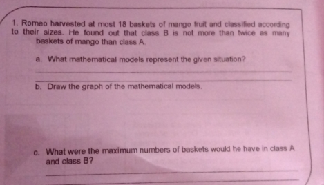 Romeo harvested at most 18 baskets of mango fruit and classified according
to their sizes. He found out that class B is not more than twice as many
baskets of mango than class A
a. What mathematical models represent the given situation?
_
_
b. Draw the graph of the mathematical models.
c. What were the maximum numbers of baskets would he have in class A
and class B?
_
_