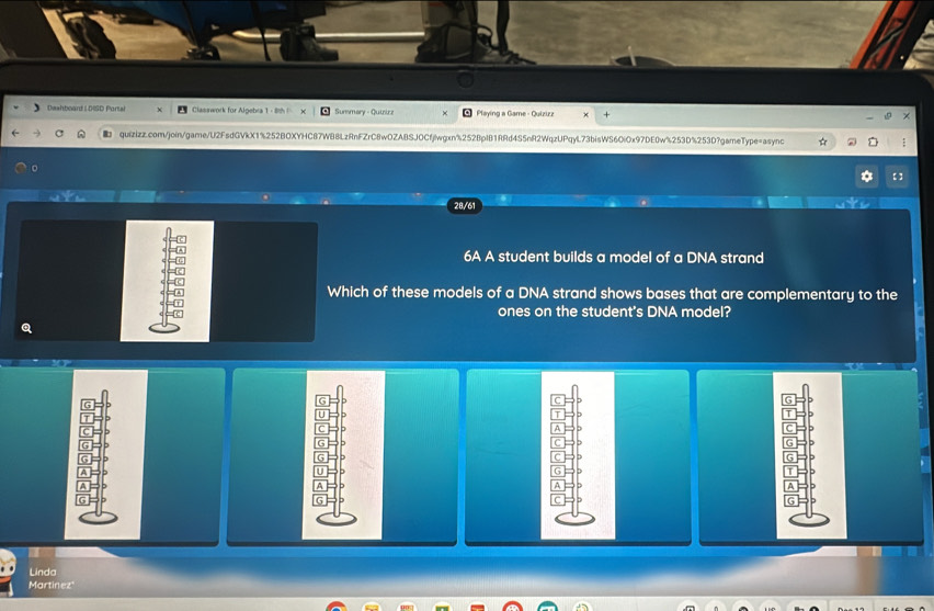 Dwahboard LDISD Portal Classwork for Algebra 1 - 8h X Summary - Quiirz Playing a Game - Quizizz + 
quizizz.com/join/game/U2FsdGVkX1%252BOXYHC87WB8LzRnFZrC8wOZABSJOCfjlwgxn%252BpIB1RRd4S5nR2WqzUPqyL73bisWS6OiOx97DE0w%253D%253D?gameType=async : 
a 【 ] 
28/61 
6A A student builds a model of a DNA strand 
Which of these models of a DNA strand shows bases that are complementary to the 
ones on the student's DNA model? 
Q 
Linda 
Martinez