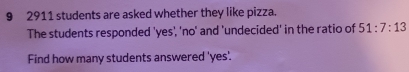 9 2911 students are asked whether they like pizza. 
The students responded 'yes', 'no' and 'undecided' in the ratio of 51:7:13
Find how many students answered 'yes'.