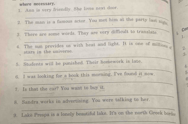 thas 20- 
where necessary. 
1. Ann is very friendly. She lives next door. 
_ 
_ 
2. The man is a famous actor. You met him at the party last night 
3. There are some words. They are very difficult to translate L Cor 
_ 
1. 
4. The sun provides us with heat and light. It is one of millions of 2. 
stars in the universe. 
_ 
3. 
5. Students will be punished. Their homework is late. 
_ 
4. 
6. I was looking for a book this morning. I've found it now. 5 
_ 
6 

7. Is that the car? You want to buy it. 
_ 
8. Sandra works in advertising. You were talking to her. 
_ 
9. Lake Prespa is a lonely beautiful lake. It's on the north Greek border. 
_