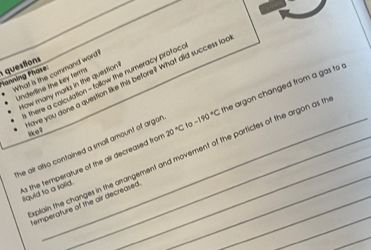 What is the command word 
*lanning Phase: questions 
ave you done a question like this before? What did success lo 
there a calculation - follow the numeracy protoc 
Underline the key term 
How many marks in the question 
s the temperature of the air decreased fro 20°C to -190°C the argon changed from a gas to 
like? 
he air also contained a small amount of argo . 
plain the changes in the arrangement and movement of the particles of the argon as t 
liquid to a solid. 
_ 
emperature of the air decreased_ 
_