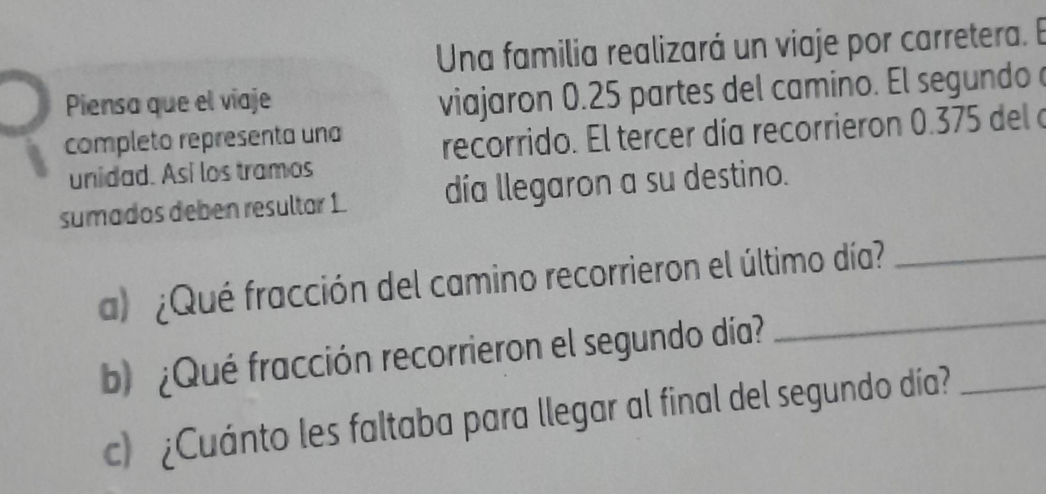 Una familia realizará un viaje por carretera. E 
Piensa que el víaje 
viajaron 0.25 partes del camino. El segundo 
completo representa una 
recorrido. El tercer día recorrieron 0.375 del a 
unidad. Así los tramos 
sumados deben resultar 1. día llegaron a su destino. 
a ¿Qué fracción del camino recorrieron el último día?_ 
b) ¿Qué fracción recorrieron el segundo día? 
_ 
c) ¿Cuánto les faltaba para llegar al final del segundo día?_